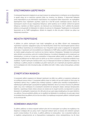Ενότητα 1 
74 
ΕΠΙΣΤΗΜΟΝΙΚΗ ΔΙΕΡΕΥΝΗΣΗ 
Η επιστημονική διερεύνηση αναφέρεται σε μια σειρά τεχνικών που χρησιμοποιούν οι επιστήμονες για να εξερευνήσουν 
το φυσικό κόσμο και να προτείνουν ερμηνείες βάσει των στοιχείων που βρίσκουν. Η διερευνητική διαδικασία 
συχνά παρουσιάζεται ως μια απλοποιημένη σειρά βημάτων που ονομάζονται κύκλος διερεύνησης, και περιλαμβάνει 
δραστηριότητες όπως: παρατήρηση, ερωτήσεις, εύρεση του τι είναι ήδη γνωστό, σχεδιασμός έρευνας, έλεγχος της 
προηγούμενης γνώσης στο φως πειραματικών δεδομένων, χρήση εργαλείων για τη συλλογή, ανάλυση και ερμηνεία 
δεδομένων, προτάσεις για πιθανές ερμηνείες, και επικοινωνία των αποτελεσμάτων. Αυτή η μέθοδος θα μπορούσε 
κάλλιστα να ενσωματωθεί στη διδασκαλία της παιδείας στα μέσα και την πληροφορία. Παραδείγματα της επιστημονικής 
διερεύνησης για την ΠσΜΠ περιλαμβάνουν: εξέταση της επιρροής της βίας στα μέσα ή εξέταση των ρόλων των 
ηλεκτρονικών κοινοτήτων. 
ΜΕΛΕΤΗ ΠΕΡΙΠΤΩΣΗΣ 
Η μέθοδος της μελέτης περίπτωσης (case study) περιλαμβάνει μια σερ βάθος εξέταση ενός συγκεκριμένου 
περιστατικού ή γεγονότος. Εφαρμόζεται ευρέως στο Harvard Business School όπου πανεπιστημιακοί φοιτητές κάνουν 
χρήση αληθινών περιστατικών για να διαπιστώσουν πώς η θεωρητική γνώση μπορεί να εφαρμοστεί σε πραγματικές 
περιπτώσεις. Η προσέγγιση αυτή είναι κατάλληλη για τη διδασκαλία της ΠσΜΠ καθώς οι μαθητές εκτίθενται καθημερινά 
σε ποικίλες μορφές μηνυμάτων από τα μέσα και τους λοιπούς παρόχους πληροφοριών. Προσφέρει ένα συστηματικό 
τρόπο εξέτασης των γεγονότων, μέσα από τη συλλογή δεδομένων, την ανάλυση πληροφορίας και την ανακοίνωση των 
αποτελεσμάτων, τα οποία με τη σειρά τους υποστηρίζουν τη διερευνητική μάθηση μεταξύ των μαθητών. Οι μαθητές 
αποκτούν μια βαθύτερη και πιο πλήρη γνώση του τρόπου με τον οποίο τα γεγονότα ή τα περιστατικά συνέβησαν όπως 
συνέβησαν. Η μελέτη περίπτωσης σχετίζεται επίσης, και με τη δημιουργία και εξέταση των (βασικών) υποθέσεων. Για 
παράδειγμα, οι μαθητές μπορούν να αναλάβουν μια μελέτη περίπτωσης για τη στρατηγική μιας καμπάνιας μάρκετινγκ 
και την κυκλοφορία ενός πολύ επιτυχημένου φιλμ, ενός βιβλίου best seller, ή άλλου, ευρέως αναγνωρίσιμου, μιντιακού 
προϊόντος. 
ΣΥΝΕΡΓΑΤΙΚΗ ΜΑΘΗΣΗ 
Η συνεργατική μάθηση αναφέρεται στη διδακτική προσέγγιση που βάζει τους μαθητές να εργαστούν συλλογικά για 
την εκπλήρωση κοινών στόχων. Η συνεργατική μάθηση μπορεί να ποικίλει από μια απλή εργασία σε ζεύγη μέχρι πιο 
περίπλοκους τρόπους όπως, η μάθηση μέσω σχολικών εργασιών, η μάθηση μέσω παιχνιδιών συναρμολόγησης, η 
καθοδηγούμενη μαθητοκεντρική, ερωτηματική και αμφίδρομη διδασκαλία, όλοι εκ των οποίων στοχεύουν σε μαθησιακά 
οφέλη, όπως είναι η καλλιέργεια της εννοιολογικής κατανόησης και προηγμένης σκέψης, καλύτερες διαπροσωπικές 
δεξιότητες, περισσότερες θετικές στάσεις απέναντι στο σχολείο και την ατομική ταυτότητα, και εξερεύνηση του τρόπου 
διαχείρισης της ακαδημαϊκής ετερογένειας στην τάξη μέσα από μια ευρεία γκάμα κατορθωμάτων στις κύριες δεξιότητες 
των μαθητών. Είναι μια κατάλληλη μέθοδος για την εκμάθηση και διδασκαλία της εκπαίδευσης στα μέσα αφού απαιτεί 
την ανταλλαγή ιδεών και μάθησης από τον έναν στον άλλον. Ένα παράδειγμα συνεργατικής μάθησης: συλλογική εργασία 
σε ένα ιστοχώρο wiki. 
ΚΕΙΜΕΝΙΚΗ ΑΝΑΛΥΣΗ 
Οι μαθητές μαθαίνουν να κάνουν κειμενική ανάλυση μέσα από την αναγνώριση των κωδίκων και συμβάσεων που 
διατρέχουν τα διάφορα είδη των μέσων. Αυτή η σημειωτική ανάλυση πρέπει να στοχεύει στην απόκτηση ευρύτερης 
γνώσης εννοιών-κλειδιών. Ως εκ τούτου, οι μαθητές μαθαίνουν να αναγνωρίζουν πώς οι γλωσσικοί κώδικες και 
οι συμβάσεις χρησιμοποιούνται για να δημιουργήσουν συγκεκριμένους τύπους αναπαραστάσεων που θα έχουν 
 