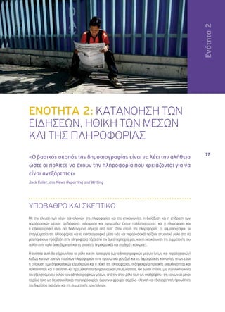 Ενότητα 2 
77 
ΕΝΟΤΗΤΑ 2: ΚΑΤΑΝΟΗΣΗ ΤΩΝ 
ΕΙΔΗΣΕΩΝ, ΗΘΙΚΗ ΤΩΝ ΜΕΣΩΝ 
ΚΑΙ ΤΗΣ ΠΛΗΡΟΦΟΡΙΑΣ 
«Ο βασικός σκοπός της δημοσιογραφίας είναι να λέει την αλήθεια 
ώστε οι πολίτες να έχουν την πληροφορία που χρειάζονται για να 
είναι ανεξάρτητοι» 
Jack Fuller, στο News Reporting and Writing 
ΥΠΟΒΑΘΡΟ ΚΑΙ ΣΚΕΠΤΙΚΟ 
Με την έλευση των νέων τεχνολογιών της πληροφορίας και της επικοινωνίας, η διείσδυση και η επίδραση των 
παραδοσιακών μέσων (ραδιόφωνο, τηλεόραση και εφημερίδα) έχουν πολλαπλασιαστεί, και η πληροφορία και 
η ειδησεογραφία είναι πιο διαδεδομένα σήμερα από ποτέ. Στην εποχή της πληροφορίας, οι δημοσιογράφοι, οι 
επαγγελματίες της πληροφορίας και τα ειδησεογραφικά μέσα (νέα και παραδοσιακά) παίζουν σημαντικό ρόλο στο να 
μας παρέχουν πρόσβαση στην πληροφορία πέρα από την άμεση εμπειρία μας, και τη διευκόλυνση της συμμετοχής του 
πολίτη στην καλή διακυβέρνηση και τις ανοιχτές, δημοκρατικές και σταθερές κοινωνίες. 
Η ενότητα αυτή θα εξερευνήσει το ρόλο και τη λειτουργία των ειδησεογραφικών μέσων (νέων και παραδοσιακών) 
καθώς και των λοιπών παρόχων πληροφοριών στην προσωπική μας ζωή και τις δημοκρατικές κοινωνίες, όπως είναι 
η ενίσχυση των δημοκρατικών ελευθεριών και η ηθική της πληροφορίας, η δημιουργία πολιτικής υπευθυνότητας και 
πολιτειότητας και η απαίτηση και προώθηση της διαφάνειας και υπευθυνότητας. Θα δώσει επίσης, μια συνολική εικόνα 
του εξελισσόμενου ρόλου των ειδησεογραφικών μέσων, από τον απλό ρόλο τους ως «καθρέφτης» της κοινωνίας μέχρι 
το ρόλο τους ως θεματοφύλακες της πληροφορίας, άγρυπνοι φρουροί σε ρόλο ελεγκτή και εξισορροπητή, προωθητές 
του δημοσίου διαλόγου και της συμμετοχής των πολιτών. 
 