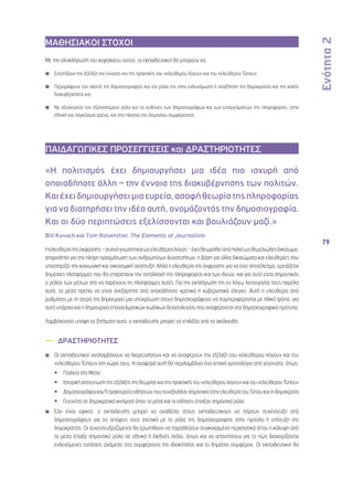 Ενότητα 2 
79 
ΜΑΘΗΣΙΑΚΟΙ ΣΤΟΧΟΙ 
Με την ολοκλήρωση του κεφαλαίου αυτού, οι εκπαιδευτικοί θα μπορούν να: 
◾◾ Εντοπίζουν την εξέλιξη την έννοιας και της πρακτικής του «ελεύθερου λόγου» και του «ελεύθερου Τύπου» 
◾◾ Περιγράφουν τον σκοπό της δημοσιογραφίας και τον ρόλο της στην ενδυνάμωση ή αναζήτηση της δημοκρατίας και της καλής 
διακυβέρνησης και 
◾◾ Να αξιολογούν τον εξελισσόμενο ρόλο και τις ευθύνες των δημοσιογράφων και των επαγγελματιών της πληροφορίας, στην 
εθνική και παγκόσμια αρένα, και στο πλαίσιο του δημοσίου συμφέροντος 
ΠΑΙΔΑΓΩΓΙΚΕΣ ΠΡΟΣΕΓΓΙΣΕΙΣ και ΔΡΑΣΤΗΡΙΟΤΗΤΕΣ 
«Η πολιτισμός έχει δημιουργήσει μια ιδέα πιο ισχυρή από 
οποιαδήποτε άλλη – την έννοια της διακυβέρνησης των πολιτών. 
Και έχει δημιουργήσει μια ευρεία, ασαφή θεωρία της πληροφορίας 
για να διατηρήσει την ιδέα αυτή, ονομάζοντάς την δημοσιογραφία. 
Και οι δύο περιπτώσεις εξελίσσονται και βουλιάζουν μαζί.» 
Bill Kovach και Tom Rosenstiel, The Elements of Journalism 
Η ελευθερία της έκφρασης – συχνά γνωστή και ως ελεύθερος λόγος – έχει θεωρηθεί από παλιά ως θεμελιώδες δικαίωμα, 
απαραίτητο για την πλήρη πραγμάτωση των ανθρωπίνων δυνατοτήτων, η βάση για άλλα δικαιώματα και ελευθερίες που 
υποστηρίζει την κοινωνική και οικονομική ανάπτυξη. Αλλά η ελευθερία της έκφρασης για να έχει αποτέλεσμα, χρειάζεται 
δημόσιες πλατφόρμες που θα επιτρέπουν την ανταλλαγή της πληροφορίας και των ιδεών, και για αυτό είναι σημαντικός 
ο ρόλος των μέσων στο να παρέχουν τις πλατφόρμες αυτές. Για την εκπλήρωση της εν λόγω λειτουργίας τους παρόλα 
αυτά, τα μέσα πρέπει να είναι ανεξάρτητα από οποιοδήποτε κρατικό ή κυβερνητικό έλεγχο. Αυτή η ελευθερία από 
ρυθμίσεις με τη σειρά της δημιουργεί μια υποχρέωση στους δημοσιογράφους να συμπεριφέρονται με ηθικό τρόπο, για 
αυτό υπάρχει και η δημιουργία επαγγελματικών κωδίκων δεοντολογίας που αναφέρονται στα δημοσιογραφικά πρότυπα. 
Λαμβάνοντας υπόψη τα ζητήματα αυτά, ο εκπαιδευτής μπορεί να επιλέξει από τα ακόλουθα: 
—— ΔΡΑΣΤΗΡΙΟΤΗΤΕΣ 
◾◾ Οι εκπαιδευτικοί αναλαμβάνουν να διερευνήσουν και να αναφέρουν την εξέλιξη του «ελεύθερου λόγου» και του 
«ελεύθερου Τύπου» στη χώρα τους. Η αναφορά αυτή θα περιλαμβάνει ένα οπτικό χρονολόγιο από γεγονότα, όπως: 
•• Παιδεία στα Μέσα 
•• Ιστορική αποτύπωση της εξέλιξης της θεωρίας και της πρακτικής του «ελεύθερου λόγου» και του «ελεύθερου Τύπου» 
•• Δημοσιογράφοι και/ή πρακτορεία ειδήσεων που συνέβαλλαν σημαντικά στην ελευθερία του Τύπου και τη δημοκρατία 
•• Γεγονότα σε δημοκρατικά κινήματα όπου τα μέσα και οι ειδήσεις έπαιξαν σημαντικό ρόλο 
◾◾ Εάν είναι εφικτό, ο εκπαιδευτής μπορεί να αναθέσει στους εκπαιδευτικούς να πάρουν συνέντευξη από 
δημοσιογράφους για τις απόψεις τους σχετικά με το ρόλο της δημοσιογραφίας στην πρόοδο ή επίτευξη της 
δημοκρατίας. Οι συνεντευξιαζόμενοι θα ερωτηθούν να παραθέσουν συγκεκριμένα περιστατικά όπου η κάλυψη από 
τα μέσα έπαιξε σημαντικό ρόλο σε εθνικό ή διεθνές πεδίο, όπως και να απαντήσουν για το πώς διαχειρίζονται 
ενδεχόμενες εντάσεις ανάμεσα στα συμφέροντα της ιδιοκτησίας και το δημόσιο συμφέρον. Οι εκπαιδευτικοί θα 
 