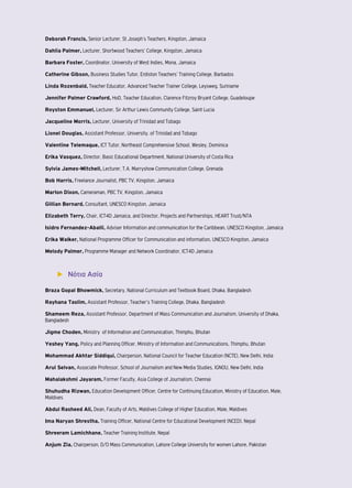 Deborah Francis, Senior Lecturer, St Joseph’s Teachers, Kingston, Jamaica 
Dahlia Palmer, Lecturer, Shortwood Teachers’ College, Kingston, Jamaica 
Barbara Foster, Coordinator, University of West Indies, Mona, Jamaica 
Catherine Gibson, Business Studies Tutor, Erdiston Teachers’ Training College, Barbados 
Linda Rozenbald, Teacher Educator, Advanced Teacher Trainer College, Leysweg, Suriname 
Jennifer Palmer Crawford, HoD, Teacher Education, Clarence Fitzroy Bryant College, Guadeloupe 
Royston Emmanuel, Lecturer, Sir Arthur Lewis Community College, Saint Lucia 
Jacqueline Morris, Lecturer, University of Trinidad and Tobago 
Lionel Douglas, Assistant Professor, University. of Trinidad and Tobago 
Valentine Telemaque, ICT Tutor, Northeast Comprehensive School, Wesley, Dominica 
Erika Vasquez, Director, Basic Educational Department, National University of Costa Rica 
Sylvia James-Mitchell, Lecturer, T.A. Marryshow Communication College, Grenada 
Bob Harris, Freelance Journalist, PBC TV, Kingston, Jamaica 
Marlon Dixon, Cameraman, PBC TV, Kingston, Jamaica 
Gillian Bernard, Consultant, UNESCO Kingston, Jamaica 
Elizabeth Terry, Chair, ICT4D Jamaica, and Director, Projects and Partnerships, HEART Trust/NTA 
Isidro Fernandez-Aballi, Adviser Information and communication for the Caribbean, UNESCO Kingston, Jamaica 
Erika Walker, National Programme Officer for Communication and information, UNESCO Kingston, Jamaica 
Melody Palmer, Programme Manager and Network Coordinator, ICT4D Jamaica 
▶▶ Νότια Ασία 
Braza Gopal Bhowmick, Secretary, National Curriculum and Textbook Board, Dhaka, Bangladesh 
Rayhana Taslim, Assistant Professor, Teacher’s Training College, Dhaka, Bangladesh 
Shameem Reza, Assistant Professor, Department of Mass Communication and Journalism, University of Dhaka, 
Bangladesh 
Jigme Choden, Ministry of Information and Communication, Thimphu, Bhutan 
Yeshey Yang, Policy and Planning Officer, Ministry of Information and Communications, Thimphu, Bhutan 
Mohammad Akhtar Siddiqui, Chairperson, National Council for Teacher Education (NCTE), New Delhi, India 
Arul Selvan, Associate Professor, School of Journalism and New Media Studies, IGNOU, New Delhi, India 
Mahalakshmi Jayaram, Former Faculty, Asia College of Journalism, Chennai 
Shuhudha Rizwan, Education Development Officer, Centre for Continuing Education, Ministry of Education, Male, 
Maldives 
Abdul Rasheed Ali, Dean, Faculty of Arts, Maldives College of Higher Education, Male, Maldives 
Ima Naryan Shrestha, Training Officer, National Centre for Educational Development (NCED), Nepal 
Shreeram Lamichhane, Teacher Training Institute, Nepal 
Anjum Zia, Chairperson, D/O Mass Communication, Lahore College University for women Lahore, Pakistan 
 