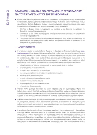 Ενότητα 2 
82 
ΕΦΑΡΜΟΓΗ – ΚΩΔΙΚΑΣ ΕΠΑΓΓΕΛΜΑΤΙΚΗΣ ΔΕΟΝΤΟΛΟΓΙΑΣ 
ΓΙΑ ΤΟΥΣ ΕΠΑΓΓΕΛΜΑΤΙΕΣ ΤΗΣ ΠΛΗΡΟΦΟΡΙΑΣ 
◾◾ Εξετάστε τον κώδικα δεοντολογίας που ισχύει για τους επαγγελματίες της πληροφορίας, όπως οι βιβλιοθηκονόμοι 
ή οι αρχειοθέτες, συμπεριλαμβάνοντας και βασικές αρχές και αξίες (πχ. τη σειρά κωδίκων δεοντολογίας για τους 
αρχειοθέτες του Διεθνούς Συμβουλίου Αρχείων ή τους επαγγελματικούς κώδικες δεοντολογίας κάθε χώρας 
ξεχωριστά για τους βιβλιοθηκονόμους, όπως της Αμερικάνικης Εταιρίας Βιβλιοθηκών) 
•• Συζητήστε για ζητήματα ηθικής της πληροφορίας που σχετίζονται με την ιδιοκτησία, την πρόσβαση, την 
ιδιωτικότητα, την ασφάλεια και την κοινότητα 
•• Συζητήστε για το πώς η ηθική της πληροφορίας επηρεάζει τις προσωπικές αποφάσεις, την επαγγελματική 
πρακτική και τη δημόσια διοίκηση 
•• Συζητήστε για το πώς οι εξελισσόμενες νέες μορφές της πληροφορίας και οι ανάγκες τους επηρεάζουν τις 
ηθικές αρχές, και πως εφαρμόζονται οι κώδικες αυτοί (πχ. στην ψηφιακή συντήρηση, την ιδιωτικότητα και την 
πρόσβαση στη δημόσια πληροφορία) 
—— ΔΡΑΣΤΗΡΙΟΤΗΤΕΣ 
◾◾ Ο εκπαιδευτικός καλείται να συμβουλευθεί τον Πίνακα για την Ελευθερία του Τύπου του Freedom House (www. 
freedomhouse.org) ή τον Παγκόσμιο Πίνακα για την Ελευθερία του Τύπου των Δημοσιογράφων Χωρίς Σύνορα ή 
άλλο σχετικό ρυθμιστικό μέτρο τοπικού χαρακτήρα, όπως είναι το Αφροβαρόμετρο των μέσων και να προσδιορίσει 
την κατάταξη που έχει λάβει η χώρα του. Στη συνέχεια, ο εκπαιδευόμενος α) θα εξηγήσει εάν συμφωνεί με την 
κατάταξη αυτή και β) θα εντοπίσει και θα εξηγήσει τους παράγοντες ή τις μεταβλητές που επηρεάζουν το βαθμό 
ελευθερίας του Τύπου στη χώρα του. Τα κριτήρια που εφαρμόζονται σε αυτούς τους πίνακες περιλαμβάνουν: 
•• το βαθμό ελευθερίας του Τύπου, των οπτικοακουστικών και των ηλεκτρονικών μέσων (πχ. διαδίκτυο) 
•• το νομικό περιβάλλον για τα μέσα ενημέρωσης 
•• τις πολιτικές πιέσεις που επηρεάζουν την ειδησεογραφία 
•• τους οικονομικούς παράγοντες που επηρεάζουν την πρόσβαση στην πληροφορία 
•• τη συγκέντρωση της ιδιοκτησίας των μέσων 
•• τις άμεσες επιθέσεις στους δημοσιογράφους και τα μέσα 
•• την ύπαρξη κρατικού μονοπωλίου στα μέσα 
•• την ύπαρξη λογοκρισίας και αυτο-λογοκρισίας στα μέσα 
•• τις δυσκολίες των ξένων ανταποκριτών 
◾◾ Υπάρχουν πολλοί οργανισμοί στον κόσμο που κάνουν εκστρατείες υπέρ των δημοσιογράφων. Μερικοί είναι 
διεθνείς, όπως η Διεθνής Υποστήριξη των Μέσων στη Δανία, το Άρθρο 19 στο Λονδίνο και η Επιτροπή Προστασίας 
των Δημοσιογράφων στη Νέα Υόρκη. Σκεφτείτε εάν υπάρχουν ενεργοί οργανισμοί για την ελευθερία του Τύπου στη 
χώρα σας και πώς έχουν συμβάλλει στην προστασία της ελευθερίας του Τύπου και της ελευθερίας της έκφρασης. 
◾◾ Ο εκπαιδευτικός θα παρουσιάσει παραδείγματα δημοσιογραφικής ανταπόκρισης που αποτυπώνουν προκαταλήψεις, 
όπως στερεότυπα, κατασκευή μύθων, αισχρότητα και γραφικότητες. Οι εκπαιδευτικοί θα καθοδηγηθούν μέσω 
συζήτησης για τη σημασία των προτύπων και των γενικών οδηγιών προς τους δημοσιογράφους, και θα υποβάλλουν 
μια αναφορά για τα ζητήματα που παρουσιάζονται στο βίντεο. 
◾◾ Ο εκπαιδευτικός θα πάρει συνέντευξη από ένα συνήγορο των μέσων ή έναν εκπρόσωπο φορέα – θεματοφύλακα 
των μέσων (ή κάποια άλλη σχετική ομάδα) για να ερευνήσει τις συνήθεις κριτικές ή τα παράπονα υποτιθέμενων 
επαγγελματικών ή ηθικών παραπτωμάτων των δημοσιογράφων ή/και των ειδησεογραφικών οργανισμών. Ο 
εκπαιδευτικός θα μελετήσει τις προβλέψεις που υπάρχουν στους κώδικες δεοντολογίας και θα εξετάσει εάν τα 
ζητήματα που αναφέρονται, καλύπτονται με επάρκεια στους υπάρχοντες επαγγελματικούς κώδικες. Τα μέλη της 
τάξης μπορούν να τηλεφωνήσουν σε ένα τοπικό ΜΜΕ για να ελέγξουν εάν έχουν κώδικες πρακτικής για τους 
 