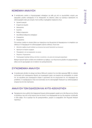 Ενότητα 2 
85 
ΚΕΙΜΕΝΙΚΗ ΑΝΑΛΥΣΗ 
Ο εκπαιδευτικός αναλύει το δημοσιογραφικό ενδιαφέρον για κάθε μία από τις πρωτοσέλιδες ιστορίες μιας 
εφημερίδας μεγάλης κυκλοφορίας (ή της ηλεκτρονικής της έκδοσης), βάσει των κριτηρίων αξιολόγησης της 
ειδησεογραφικής αξίας μιας ιστορίας. Αυτό συνήθως περιλαμβάνει παράγοντες όπως: 
•• Χρονική συγκυρία 
•• Επιρροή και σημασία 
•• Ιδιαιτερότητα 
•• Εγγύτητα 
•• Βαθμός σύγκρουσης 
•• Ασυνήθιστο/ανθρώπινο ενδιαφέρον 
•• Επικαιρότητα 
•• Αναγκαιότητα 
Στη συνέχεια, αναλύει τις ιστορίες βάσει των παραγόντων που θεωρούνται ότι διαμορφώνουν τις αποφάσεις των 
ειδήσεων ή τη διαμόρφωση της ειδησεογραφικής ατζέντας ειδήσεων. Αυτοί είναι: 
•• Αξιοπιστία: ακρίβεια (σωστή απόδοση των στοιχείων) και συνοχή (κατανόηση των στοιχείων) 
•• Αφοσίωση στο δημόσιο συμφέρον 
•• Πληροφόρηση, αντί για χειραγώγηση, του κοινού 
•• Πληρότητα / Περιεκτικότητα 
•• Ποικιλομορφία (περίληψη ειδήσεων από όλες τις κοινότητες, κ όχι μόνο από στοχευμένα ακροατήρια) 
Ιδιαίτερη προσοχή πρέπει να δοθεί στην τοποθέτηση των άρθρων, των τίτλων και στο μέγεθος της γραμματοσειράς, 
καθώς και στις φωτογραφίες και τις λεζάντες που χρησιμοποιούνται. 
ΣΥΓΚΕΙΜΕΝΙΚΗ ΑΝΑΛΥΣΗ 
Ο εκπαιδευτικός εξετάζει την κάλυψη στα δίκτυα CNN και Al Jazeera (ή σε ένα άλλο οργανισμό ΜΜΕ της επιλογής 
του/σχετικό) ενός συγκεκριμένου θέματος μία συγκεκριμένη ημέρα, και συγκρίνει και αντιπαραθέτει τις οπτικές 
(πχ. την προώθηση μιας συγκεκριμένης άποψης ή προοπτικής) και την αντιμετώπιση (πχ. την πληροφορία που 
μεταδίδεται, τις προσφερόμενες πηγές και συνεντεύξεις και την εικονογραφική πλαισίωση των ειδησεογραφικών 
ιστοριών) και στις δύο περιπτώσεις. 
ΑΝΑΛΥΣΗ ΤΩΝ ΕΙΔΗΣΕΩΝ ΚΑΙ ΑΥΤΟ-ΑΞΙΟΛΟΓΗΣΗ 
Προσφέρονται στους μαθητές δύο διαφορετικά δείγματα ειδησεογραφικής γραφής για το ίδιο θέμα και τους ζητείται 
να εξηγήσουν ποιο από τα δύο κείμενα είναι πιο δυνατό ή πιο πληροφοριακό και πως θα μπορούσε να βελτιωθεί 
το άλλο άρθρο. (Για τα κριτήρια που θα χρησιμοποιηθούν, μπορείτε να αναφερθείτε στην Κειμενική Ανάλυση 
παραπάνω). 
 