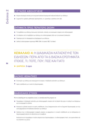Ενότητα 2 
86 
ΣΥΣΤΑΣΕΙΣ ΑΞΙΟΛΟΓΗΣΗΣ 
◾◾ Κείμενα στοχασμού σχετικά με την κειμενική ανάλυση/συγκειμενική ανάλυση/ανάλυση των ειδήσεων 
◾◾ Συμμετοχή σε ομαδικές μαθησιακές δραστηριότητες, πχ. εργαστήρια, συζητήσεις στην τάξη 
ΖΗΤΗΜΑΤΑ ΠΡΟΣ ΠΕΡΑΙΤΕΡΩ ΣΚΕΨΗ 
◾◾ Το περιβάλλον των ειδήσεων (κοινωνικο-πολιτιστικές, πολιτικές, και οικονομικές επιρροές στην ειδησεογραφία) 
◾◾ Οι επιδράσεις από το περιβάλλον των ειδήσεων στις ειδησεογραφικές αξίες και τις συντακτικές διαδικασίες 
◾◾ Παγκόσμια ροή της πληροφορίας και διαμόρφωση των ειδήσεων 
◾◾ Διεθνείς ειδησεογραφικοί οργανισμοί ΜΜΕ (CNN, Al Jazeera, BBC, Fox News) 
ΚΕΦΑΛΑΙΟ 4: Η ΔΙΑΔΙΚΑΣΙΑ ΚΑΤΑΣΚΕΥΗΣ ΤΩΝ 
ΕΙΔΗΣΕΩΝ: ΠΕΡΑ ΑΠΟ ΤΑ 6 ΒΑΣΙΚΑ ΕΡΩΤΗΜΑΤΑ 
(Ποιος, Τι, Πότε, Πού, Πώς και Γιατί) 
▶▶ΔΙΑΡΚΕΙΑ: 3 ώρες 
ΒΑΣΙΚΕΣ ΘΕΜΑΤΙΚΕΣ 
◾◾ Εντοπισμός των ειδήσεων και αναγνώριση της ιστορίας ( η διαδικασία ανάπτυξης των ειδήσεων) 
◾◾ Αρχές επαλήθευσης ως η ουσία της δημοσιογραφίας 
ΜΑΘΗΣΙΑΚΟΙ ΣΤΟΧΟΙ 
Με την ολοκλήρωση του κεφαλαίου αυτού, οι εκπαιδευτικοί θα μπορούν να: 
◾◾ Περιγράφουν τη διαδικασία ανάπτυξης μιας ειδησεογραφικής ιστορίας από την βασική ιδέα μέχρι τη συλλογή των δεδομένων 
και την καταγραφή της είδησης 
◾◾ Κατανοούν τα βασικά στοιχεία της αρχής επαλήθευσης, όπως διαφοροποιούνται από την δογματική δημοσιογραφία, και πώς 
αυτά εφαρμόζονται στη διαδικασία ανάπτυξης των ειδήσεων 
◾◾ Αναλύουν πώς οι ειδησεογραφικές αναφορές μπορούν να εφαρμόσουν τις τεχνικές επαλήθευσης για να εκπληρώσουν τα 
δημοσιογραφικά πρότυπα της αξιοπιστίας και της ακρίβειας 
◾◾ Κατανοούν και να περιγράφουν τη σχέση ανάμεσα στους δημοσιογράφους, τις ειδησεογραφικές πηγές, τους αρχισυντάκτες και 
τους ιδιοκτήτες των μέσων 
 