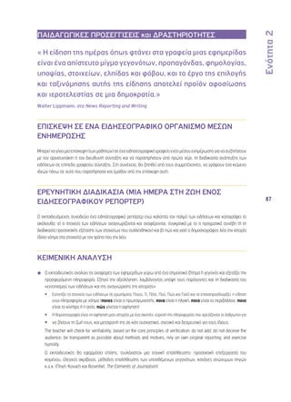 Ενότητα 2 
87 
ΠΑΙΔΑΓΩΓΙΚΕΣ ΠΡΟΣΕΓΓΙΣΕΙΣ και ΔΡΑΣΤΗΡΙΟΤΗΤΕΣ 
« Η είδηση της ημέρας όπως φτάνει στα γραφεία μιας εφημερίδας 
είναι ένα απίστευτο μίγμα γεγονότων, προπαγάνδας, φημολογίας, 
υποψίας, στοιχείων, ελπίδας και φόβου, και το έργο της επιλογής 
και ταξινόμησης αυτής της είδησης αποτελεί προϊόν αφοσίωσης 
και ιεροτελεστίας σε μια δημοκρατία.» 
Walter Lippmann, στο News Reporting and Writing 
ΕΠΙΣΚΕΨΗ ΣΕ ΕΝΑ ΕΙΔΗΣΕΟΓΡΑΦΙΚΟ ΟΡΓΑΝΙΣΜΟ ΜΕΣΩΝ 
ΕΝΗΜΕΡΩΣΗΣ 
Μπορεί να γίνει μια επίσκεψη (των μαθητών) σε ένα ειδησεογραφικό γραφείο ενός μέσου ενημέρωσης για να συζητήσουν 
με τον αρχισυντάκτη ή τον διευθυντή σύνταξης και να παρατηρήσουν από πρώτο χέρι, τη διαδικασία ανάπτυξης των 
ειδήσεων σε επίπεδο γραφείου σύνταξης. Στη συνέχεια, θα ζητηθεί από τους συμμετέχοντες, να γράψουν ένα κείμενο 
ιδεών πάνω σε αυτά που παρατήρησαν και έμαθαν από την επίσκεψη αυτή. 
ΕΡΕΥΝΗΤΙΚΗ ΔΙΑΔΙΚΑΣΙΑ (ΜΙΑ ΗΜΕΡΑ ΣΤΗ ΖΩΗ ΕΝΟΣ 
ΕΙΔΗΣΕΟΓΡΑΦΙΚΟΥ ΡΕΠΟΡΤΕΡ) 
Ο εκπαιδευόμενος συνοδεύει ένα ειδησεογραφικό ρεπόρτερ ενώ καλύπτει τον παλμό των ειδήσεων και καταγράφει τα 
ακόλουθα: α) τι στοιχεία των ειδήσεων αναγνωρίζονται και αναφέρονται, συγκριτικά με το τι πραγματικά συνέβη (ή τη 
διαδικασία προσεκτικής εξέτασης των στοιχείων που συλλέχθηκαν) και β) πώς και γιατί ο δημοσιογράφος λέει την ιστορία 
(δίνει νόημα στα στοιχεία) με τον τρόπο που την λέει. 
ΚΕΙΜΕΝΙΚΗ ΑΝΑΛΥΣΗ 
◾◾ Ο εκπαιδευτικός αναλύει τις αναφορές των εφημερίδων γύρω από ένα σημαντικό ζήτημα ή γεγονός και εξετάζει την 
προσφερόμενη πληροφορία. Εξηγεί την αξιολόγηση, λαμβάνοντας υπόψη τους παράγοντες και τη διαδικασία του 
«εντοπισμού των ειδήσεων και της αναγνώρισης της ιστορίας»: 
•• Εντοπίζει τα στοιχεία των ειδήσεων (6 ερωτήματα: Ποιος, Τι, Πότε, Πού, Πώς και Γιατί) και τα επαναπροσδιορίζει: η είδηση 
είναι πληροφορία με νόημα (ποιος είναι ο πρωταγωνιστής, ποια είναι η πλοκή, ποιο είναι το περιβάλλον, ποιο 
είναι το κίνητρο ή η αιτία, πώς γίνεται η αφήγηση) 
•• Η δημοσιογραφία είναι «η αφήγηση μιας ιστορίας με ένα σκοπό»: εύρεση της πληροφορίας που χρειάζονται οι άνθρωποι για 
•• να ζήσουν τη ζωή τους, και μετατροπή της σε κάτι ουσιαστικό, σχετικό και δεσμευτικό για τους ίδιους. 
◾◾ The teacher will check for verifiability, based on the core principles of verification: do not add; do not deceive the 
audience; be transparent as possible about methods and motives; rely on own original reporting; and exercise 
humility 
◾◾ Ο εκπαιδευτικός θα εφαρμόσει επίσης, τουλάχιστον μια τεχνική επαλήθευσης: προσεκτική επεξεργασία του 
κειμένου, έλεγχος ακρίβειας, μέθοδος επαλήθευσης των υποτιθέμενων γεγονότων, κανόνες ανώνυμων πηγών 
κ.ο.κ. (Πηγή: Kovach και Rosentiel, The Elements of Journalism) 
 