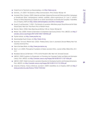 Ενότητα 2 
89 
◾◾ Επιτροπή για την Προστασία των Δημοσιογράφων, στο http://www.cpj.org 
◾◾ Dominick, J. R. (2007). The Dynamics of Mass Communications. 9th ed. Boston: McGraw- Hill 
◾◾ Humanext. Ethics Trainings. (2009). Ankerstar and Dalke’s Balancing Personal and Professional Ethics (πρόγραμμα 
με Εκπαιδευτικό Οδηγό, αναπαραγόμενες ασκήσεις, φυλλάδια, μελέτες-περιπτώσεων); Dr. Louis V. Larimer’s 
Seminar on Ethical Reasoning (με Προφίλ για τον Δείκτη Δεοντολογίας και Εκπαιδευτικό Εγχειρίδιο). Ανακτήθηκε 
στις 22 Απριλίου 2009 από http://www.newtrainingideas.com/ethics-training.html 
◾◾ Kovach, B. and Rosenstiel, T. (2001). The Elements of Journalism: What News people Should Know and the Public 
Should Expect. New York: Three Rivers Press of Random House; 
◾◾ Mencher, Melvin. (2006). News Reporting and Writing (10th ed.). Boston: McGraw-Hill 
◾◾ Mendel, Toby. (2008). Freedom of Information: A Comparative Legal Survey (2nd Ed.). Paris: UNESCO, στο http:// 
unesdoc.unesco.org/images/0015/001584/158450e.pdf 
◾◾ Poynter Institute, στο http://www.poynter.org 
◾◾ Δημοσιογράφοι Χωρίς Σύνορα, στο http://www.rsf.org 
◾◾ Rosenstiel, Tom και A. Mitchell (eds). (2003). Thinking Clearly: Cases in Journalistic Decision-Making. New York: 
Columbia University Press 
◾◾ State of the News Media, στο http://www.journalism.org 
◾◾ Ward, S.J.A. (2005). Philosophical Foundations of Global Journalism Ethics. Journal of Mass Media Ethics 20:1, 
3-21 
◾◾ Woodward, Bob και Carl Bernstein. (1974). All the President’s Men. New York: Simonand Schuster; 
◾◾ UNESCO. (2009) Guidelines for Broadcasters on Promoting User Generated Content and Media and Information 
Literacy. Paris: UNESCO, στο http://unesdoc.unesco.org/images/0018/001871/187160e.pdf 
◾◾ UNESCO. (2007). Model Curricula for Journalism Education for Developing Countries and Emerging Democracies. 
Paris: UNESCO, στο http://unesdoc.unesco.org/images/0015/001512/151209e.pdf 
◾◾ University of Kansas. History of American Journalism. (2009). Ανακτήθηκε στις 22 Απριλίου 2009 από http:// 
ehub.journalism.ku.edu/history/1920/1920.html 
 