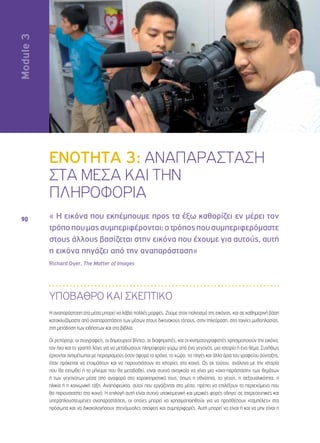 Ενότητα 3 
90 
ENOTHTA 3: ΑΝΑΠΑΡΑΣΤΑΣΗ 
ΣΤΑ ΜΕΣΑ ΚΑΙ ΤΗΝ 
ΠΛΗΡΟΦΟΡΙΑ 
« Η εικόνα που εκπέμπουμε προς τα έξω καθορίζει εν μέρει τον 
τρόπο που μας συμπεριφέρονται: ο τρόπος που συμπεριφερόμαστε 
στους άλλους βασίζεται στην εικόνα που έχουμε για αυτούς, αυτή 
η εικόνα πηγάζει από την αναπαράσταση» 
Richard Dyer, The Matter of Images 
ΥΠΟΒΑΘΡΟ ΚΑΙ ΣΚΕΠΤΙΚΟ 
Η αναπαράσταση στα μέσα μπορεί να λάβει πολλές μορφές. Ζούμε στον πολιτισμό της εικόνας, και σε καθημερινή βάση 
κατακλυζόμαστε από αναπαραστάσεις των μέσων στους δικτυακούς τόπους, στην τηλεόραση, στις ταινίες μυθοπλασίας, 
στη μετάδοση των ειδήσεων και στα βιβλία. 
Οι ρεπόρτερ, οι συγγραφείς, οι δημιουργοί βίντεο, οι διαφημιστές, και οι κινηματογραφιστές χρησιμοποιούν την εικόνα, 
τον ήχο και το γραπτό λόγο για να μεταδώσουν πληροφορία γύρω από ένα γεγονός, μια ιστορία ή ένα θέμα. Συνήθως 
έρχονται αντιμέτωποι με περιορισμούς όσον αφορά το χρόνο, το χώρο, τις πηγές και άλλα όρια του γραφείου σύνταξης, 
όταν πρόκειται να ετοιμάσουν και να παρουσιάσουν τις ιστορίες στο κοινό. Ως εκ τούτου, ανάλογα με την ιστορία 
που θα ειπωθεί ή το μήνυμα που θα μεταδοθεί, είναι συχνά αναγκαίο να γίνει μια «ανα-παράσταση» των θεμάτων 
ή των γεγονότων μέσα από αναφορά στα χαρακτηριστικά τους, όπως η εθνότητα, το γένος, η σεξουαλικότητα, η 
ηλικία ή η κοινωνική τάξη. Αναπόφευκτα, αυτοί που εργάζονται στα μέσα, πρέπει να επιλέξουν το περιεχόμενο που 
θα παρουσιαστεί στο κοινό. Η επιλογή αυτή είναι συχνά υποκειμενική και μερικές φορές οδηγεί σε στερεοτυπικές και 
υπεραπλουστευμένες αναπαραστάσεις, οι οποίες μπορεί να χρησιμοποιηθούν για να προσθέσουν «ταμπέλες» στα 
πρόσωπα και να δικαιολογήσουν στενόμυαλες απόψεις και συμπεριφορές. Αυτή μπορεί να είναι ή και να μην είναι η 
Module  
