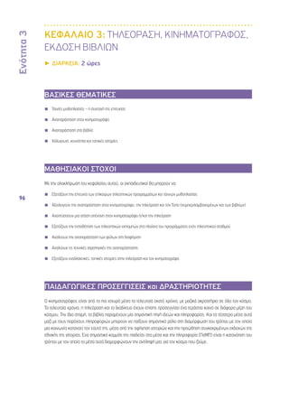 Ενότητα 3 
96 
ΚΕΦΑΛΑΙΟ 3: ΤΗΛΕΟΡΑΣΗ, ΚΙΝΗΜΑΤΟΓΡΑΦΟΣ, 
ΕΚΔΟΣΗ ΒΙΒΛΙΩΝ 
▶▶ΔΙΑΡΚΕΙΑ: 2 ώρες 
ΒΑΣΙΚΕΣ ΘΕΜΑΤΙΚΕΣ 
◾◾ Ταινίες μυθοπλασίας – η συνταγή της επιτυχίας 
◾◾ Αναπαράσταση στον κινηματογράφο 
◾◾ Αναπαράσταση στα βιβλία 
◾◾ Χόλυγουντ, κοινότητα και τοπικές ιστορίες 
ΜΑΘΗΣΙΑΚΟΙ ΣΤΟΧΟΙ 
Με την ολοκλήρωση του κεφαλαίου αυτού, οι εκπαιδευτικοί θα μπορούν να: 
◾◾ Εξετάζουν την επιτυχία των επίκαιρων τηλεοπτικών προγραμμάτων και ταινιών μυθοπλασίας 
◾◾ Αξιολογούν την αναπαράσταση στον κινηματογράφο, την τηλεόραση και τον Τύπο (συμπεριλαμβανομένων και των βιβλίων) 
◾◾ Αναπτύσσουν μια στάση απέναντι στον κινηματογράφο ή/και την τηλεόραση 
◾◾ Εξετάζουν την τοποθέτηση των τηλεοπτικών εκπομπών στα πλαίσια του προγράμματος ενός τηλεοπτικού σταθμού 
◾◾ Αναλύουν την αναπαράσταση των φύλων στη διαφήμιση 
◾◾ Αναλύουν τις τεχνικές στρατηγικές της αναπαράστασης 
◾◾ Εξετάζουν εναλλακτικές, τοπικές ιστορίες στην τηλεόραση και τον κινηματογράφο 
ΠΑΙΔΑΓΩΓΙΚΕΣ ΠΡΟΣΕΓΓΙΣΕΙΣ και ΔΡΑΣΤΗΡΙΟΤΗΤΕΣ 
Ο κινηματογράφος είναι από τα πιο ισχυρά μέσα τα τελευταία εκατό χρόνια, με μαζικά ακροατήρια σε όλο τον κόσμο. 
Τα τελευταία χρόνια, η τηλεόραση και το διαδίκτυο έχουν επίσης προσεγγίσει ένα τεράστιο κοινό σε διάφορα μέρη του 
κόσμου. Την ίδια στιγμή, τα βιβλία παραμένουν μία σημαντική πηγή ιδεών και πληροφορίας. Και τα τέσσερα μέσα αυτά 
μαζί με τους παρόχους πληροφοριών μπορούν να παίξουν σημαντικό ρόλο στη διαμόρφωση του τρόπου με τον οποίο 
μια κοινωνία κατανοεί τον εαυτό της, μέσα από την αφήγηση ιστοριών και την προώθηση συγκεκριμένων εκδοχών της 
εθνικής της ιστορίας. Ένα σημαντικό κομμάτι της παιδείας στα μέσα και την πληροφορία (ΠσΜΠ) είναι η κατανόηση του 
τρόπου με τον οποίο τα μέσα αυτά διαμορφώνουν την αντίληψή μας για τον κόσμο που ζούμε. 
 