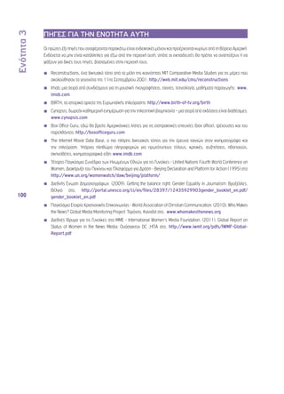 Ενότητα 3 
100 
ΠΗΓΕΣ ΓΙΑ ΤΗΝ ΕΝΟΤΗΤΑ ΑΥΤΗ 
Οι πρώτες έξι πηγές που αναφέρονται παρακάτω είναι ενδεικτικές μόνον και προέρχονται κυρίως από τη Βόρεια Αμερική. 
Ενδέχεται να μην είναι κατάλληλες για έξω από την περιοχή αυτή, οπότε οι εκπαιδευτές θα πρέπει να αναπτύξουν ή να 
ψάξουν για δικές τους πηγές, βασισμένες στην περιοχή τους. 
◾◾ Reconstructions, ένα δικτυακό τόπο από τα μέλη της κοινότητας MIT Comparative Media Studies για τις μέρες που 
ακολούθησαν τα γεγονότα της 11ης Σεπτεμβρίου 2001: http://web.mit.edu/cms/reconstructions 
◾◾ Imob, μια σειρά από συνδέσμους για τη μουσική: ηχογραφήσεις, ταινίες, τεχνολογία, μαθήματα παραγωγής: www. 
imob.com 
◾◾ BIRTH, τα ιστορικά αρχεία της Ευρωπαϊκής τηλεόρασης: http://www.birth-of-tv.org/birth 
◾◾ Cynopsis, δωρεάν καθημερινή ενημέρωση για την τηλεοπτική βιομηχανία – μια σειρά από εκδόσεις είναι διαθέσιμες: 
www.cynopsis.com 
◾◾ Box Office Guru, εδώ θα βρείτε Αμερικάνικες λίστες για τις εισπρακτικές επιτυχίες (box office), τρέχουσες και του 
παρελθόντος: http://boxofficeguru.com 
◾◾ The Internet Movie Data Base, ο πιο πλήρης δικτυακός τόπος για την έρευνα ταινιών στον κινηματογράφο και 
την τηλεόραση. Υπάρχει πληθώρα πληροφοριών για πρωτότυπους τίτλους, κριτικές, συζητήσεις, ηθοποιούς, 
σκηνοθέτες, κινηματογραφικά είδη: www.imdb.com 
◾◾ Τέταρτο Παγκόσμιο Συνέδριο των Ηνωμένων Εθνών για τις Γυναίκες - United Nations Fourth World Conference on 
Women, Διακήρυξη του Πεκίνου και Πλατφόρμα για Δράση - Beijing Declaration and Platform for Action (1995) στο 
http://www.un.org/womenwatch/daw/beijing/platform/ 
◾◾ Διεθνής Ένωση Δημοσιογράφων. (2009). Getting the balance right: Gender Equality in Journalism: Βρυξέλλες, 
Βέλγιο στο, http://portal.unesco.org/ci/en/files/28397/12435929903gender_booklet_en.pdf/ 
gender_booklet_en.pdf 
◾◾ Παγκόσμια Εταιρία Χριστιανικής Επικοινωνίας - World Association of Christian Communication. (2010). Who Makes 
the News? Global Media Monitoring Project: Τορόντο, Καναδά στο, www.whomakesthenews.org 
◾◾ Διεθνές Ίδρυμα για τις Γυναίκες στα ΜΜΕ - Ιnternational Women’s Media Foundation. (2011). Global Report on 
Status of Women in the News Media: Ουάσιγκτον DC ,ΗΠΑ στο, http://www.iwmf.org/pdfs/IWMF-Global- 
Report.pdf 
 
