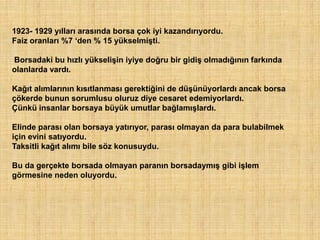 1923- 1929 yılları arasında borsa çok iyi kazandırıyordu.
Faiz oranları %7 „den % 15 yükselmişti.

Borsadaki bu hızlı yükselişin iyiye doğru bir gidiş olmadığının farkında
olanlarda vardı.

Kağıt alımlarının kısıtlanması gerektiğini de düşünüyorlardı ancak borsa
çökerde bunun sorumlusu oluruz diye cesaret edemiyorlardı.
Çünkü insanlar borsaya büyük umutlar bağlamışlardı.

Elinde parası olan borsaya yatırıyor, parası olmayan da para bulabilmek
için evini satıyordu.
Taksitli kağıt alımı bile söz konusuydu.

Bu da gerçekte borsada olmayan paranın borsadaymış gibi işlem
görmesine neden oluyordu.
 