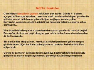 Müflis Bankalar
O tarihlerde bankaların yapıları hakikaten çok zayıftı. Günde 4- 5 banka
açılıyordu.Sermaye kuralları , rezerv ve kredi oranlarını belirleyen yasaları ile
şirketlerin mali tablolarının güvenilirliğini sağlayan yasalar yoktu.
Bu yüzden yatırımcı senedini aldığı firma hakkında yeterince bilgiye sahip
olamıyordu.

Yine ticari bankaları yatırım bankalarından ayıran yasalar da mevcut değildi
Bu zayıflık birbirlerine bağlı olmayan çok miktarda bankanın durumlarından
da belli oluyordu.

Bir banka iflas ettiği zaman, mevduat sahipleri paralarını çekme yarışına
girdiklerinden diğer bankalarda batıyordu ve bankalar birbiri ardına iflas
ediyorlardı.

Günde iki bankanın batması doğal sayılmaya başlamıştı.Ekonominin kötü
gidişi ile bu olayın doğal sayılmaması gerektiği düşünülmeye başlandı.
 