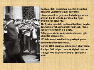 Bankalardaki düşük faiz oranları insanları
harcama yapmaya teşvik ediyordu.
Hisse senedi ve gayrimenkul gibi yatırımlar
artıyor, bu da ülkede gereksiz bir fiyat
artışına yol açıyordu.
 Bu fiyat artışındaki patlama fiyatların aniden
düşmesine yol açınca halk fakirleşti, hisse
senetlerinin değeri 0 a düştü.
Talep yetersizliği ve üretimin durması gibi
sorunlar ortaya çıktı.
1933‟de konut kredilerinin yaklaşık yarısı
zamanında ödenememişti.
Günde 1000 kadar ev sahibinden alınıyordu.
6 milyar 500 milyon dolarlık kişisel borcun
1 milyar 400 milyonu otomobil alıcılarına
aittir.
 