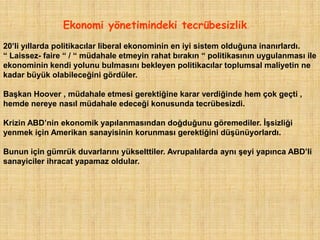 Ekonomi yönetimindeki tecrübesizlik.
20‟li yıllarda politikacılar liberal ekonominin en iyi sistem olduğuna inanırlardı.
“ Laissez- faire “ / “ müdahale etmeyin rahat bırakın “ politikasının uygulanması ile
ekonominin kendi yolunu bulmasını bekleyen politikacılar toplumsal maliyetin ne
kadar büyük olabileceğini gördüler.

Başkan Hoover , müdahale etmesi gerektiğine karar verdiğinde hem çok geçti ,
hemde nereye nasıl müdahale edeceği konusunda tecrübesizdi.

Krizin ABD‟nin ekonomik yapılanmasından doğduğunu göremediler. İşsizliği
yenmek için Amerikan sanayisinin korunması gerektiğini düşünüyorlardı.

Bunun için gümrük duvarlarını yükselttiler. Avrupalılarda aynı şeyi yapınca ABD‟li
sanayiciler ihracat yapamaz oldular.
 