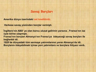 SavaĢ Borçları

Amerika dünya üzerindeki net kreditördü.

Herkese savaş yüzünden borçlar vermişti.

İngiltere‟nin ABD‟ ye olan borcu ulusal gelirinin yarısına , Fransa‟nın ise
üçte birine ulaşmıştı.
Fransa‟nın borçları Almanya‟nın Fransa‟ya ödeyeceği savaş borçları ile
bağlantılı idi.
1928‟de dünyadaki tüm sermaye yatırımlarının yarısı Almanya‟da idi.
Borçlarını ödeyebilmek içinse yeni yatırımlara ve borçlara ihtiyacı vardı.
 