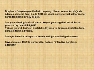 Borçlarını ödeyemeyen ülkelerin bu parayı hizmet ve mal karşılığında
ödemesi denendi fakat bu da ABD nin kendi mal ve hizmet sektörüne bir
darbeden başka bir şey değildi.

Son çare olarak gümrük duvarları koyma yoluna gidildi ancak bu da
yalnızca dış ticareti küçülttü.
Yüksek gümrük tarifeleri ithalatı kısıtlıyordu ve ihracatın ithalattan fazla
olmasını temin ediyordu.

Sonuçta Amerika hesapsızca vermiş olduğu kredileri geri alamadı.

Savaş borçları 1932‟de durduruldu. Sadece Finlandiya borçlarını
ödemiştir.
 