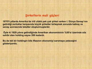 ġirketlerin mali güçleri
1870'li yıllarda Amerika‟da irili ufaklı pek çok şirket varken I. Dünya Savaşı‟nın
getirdiği zorluklar karşısında küçük şirketler birleşmek zorunda kalmış ve
savaş sonrasında tekeller oluşturmuşlardır.

Öyle ki 1929 yılına gelindiğinde Amerikan ekonomisinin %50‟si üzerinde söz
sahibi olan holding sayısı 200 kadardı.

Bu da tek bir holdingin bile iflasının ekonomiyi sarsmaya yeteceğini
gösteriyordu.
 