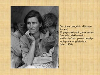 Dorothea Lange'nin Göçmen
Annesi;
32 yaşındaki yedi çocuk annesi
üzerinde odaklanarak
Kaliforniya'daki yoksul bezelye
toplayıcılarını gösteriyor.
(Mart 1936)
 