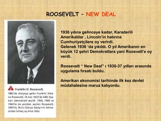 ROOSEVELT – NEW DEAL


    1936 yılına gelinceye kadar, Karaderili
    Amerikalılar , Lincoln‟in hatırına
    Cumhuriyetçilere oy verirdi.
    Gelenek 1936 „da yıkıldı. O yıl Amerikanın en
    büyük 12 şehri Demokratlara yani Roosvelt‟e oy
    verdi.

    Roosevelt “ New Deal” ı 1930-37 yılları arasında
    uygulama fırsatı buldu.

    Amerikan ekonomisi tarihinde ilk kez devlet
    müdahalesine maruz kalıyordu.
 