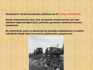 Roosevelt‟in devlet harcamaları politikası ise bir denge politikasıydı.

Devlet müdahalesine karşı olan sanayicileri küstürmemek için özel
sektörün ilgilenmediği büyük yatırımlar gerektiren alanlarda harcama
yapılıyordu.

Bu sektörlerde açılan iş alanlarıyla da işsizliğin azaltılmasına ve talebin
arttırılarak düşük talep sorununun çözülmesine çalışılıyordu.
 