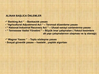 ALINAN BAŞLICA ÖNLEMLER

•“ Banking Act “ - Bankacılık yasası
• “Agricultural Adjustmend Act “ – Tarımsal düzenleme yasası
• “ Natıonal Industrial Recovery Act “ – Ulusal sanayi canlandırma yasası
• “ Tennessee Vadisi Yönetimi “ – Büyük imar çalışmaları ( Yoksul kesimlere
                                 alt yapı çalışmalarının ulaşması ve iş olanağı)

•“ Wagner Yasası “ - Toplu sözleşme yasası
• Sosyal güvenlik yasası – hastalık , yaşlılık sigortası
 