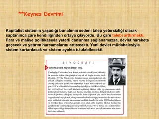 **Keynes Devrimi


Kapitalist sistemin yaşadığı bunalımın nedeni talep yetersizliği olarak
saptanınca çare kendiliğinden ortaya çıkıyordu. Bu çare talebi arttırmaktı.
Para ve maliye politikasıyla yeterli canlanma sağlanamazsa, devlet harekete
geçecek ve yatırım harcamalarını artıracaktı. Yani devlet müdahalesiyle
sistem kurtarılacak ve sistem ayakta tutulabilecekti.
 