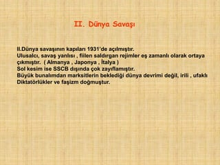 II. Dünya SavaĢı


II.Dünya savaşının kapıları 1931‟de açılmıştır.
Ulusalcı, savaş yanlısı , fiilen saldırgan rejimler eş zamanlı olarak ortaya
çıkmıştır. ( Almanya , Japonya , İtalya )
Sol kesim ise SSCB dışında çok zayıflamıştır.
Büyük bunalımdan marksitlerin beklediği dünya devrimi değil, irili , ufaklı
Diktatörlükler ve faşizm doğmuştur.
 