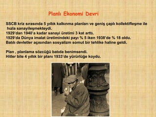 Planlı Ekonomi Devri
SSCB kriz sırasında 5 yıllık kalkınma planları ve geniş çaplı kollektifleşme ile
hızla sanayileşmekteydi.
1929‟dan 1940‟a kadar sanayi üretimi 3 kat arttı.
1929‟da Dünya imalat üretimindeki payı % 5 iken 1938‟de % 18 oldu.
Batılı devletler açısından sosyalizm somut bir tehlike haline geldi.

Plan , planlama sözcüğü batıda benimsendi.
Hitler bile 4 yıllık bir planı 1933‟de yürürlüğe koydu.
 