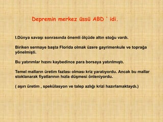 Depremin merkez üssü ABD ‘ idi.


I.Dünya savaşı sonrasında önemli ölçüde altın stoğu vardı.

Biriken sermaye başta Florida olmak üzere gayrimenkule ve toprağa
yönelmişti.

Bu yatırımlar hızını kaybedince para borsaya yatırılmıştı.

Temel malların üretim fazlası olması kriz yaratıyordu. Ancak bu mallar
stoklanarak fiyatlarının hızla düşmesi önleniyordu.

( aşırı üretim , spekülasyon ve talep azlığı krizi hazırlamaktaydı.)
 