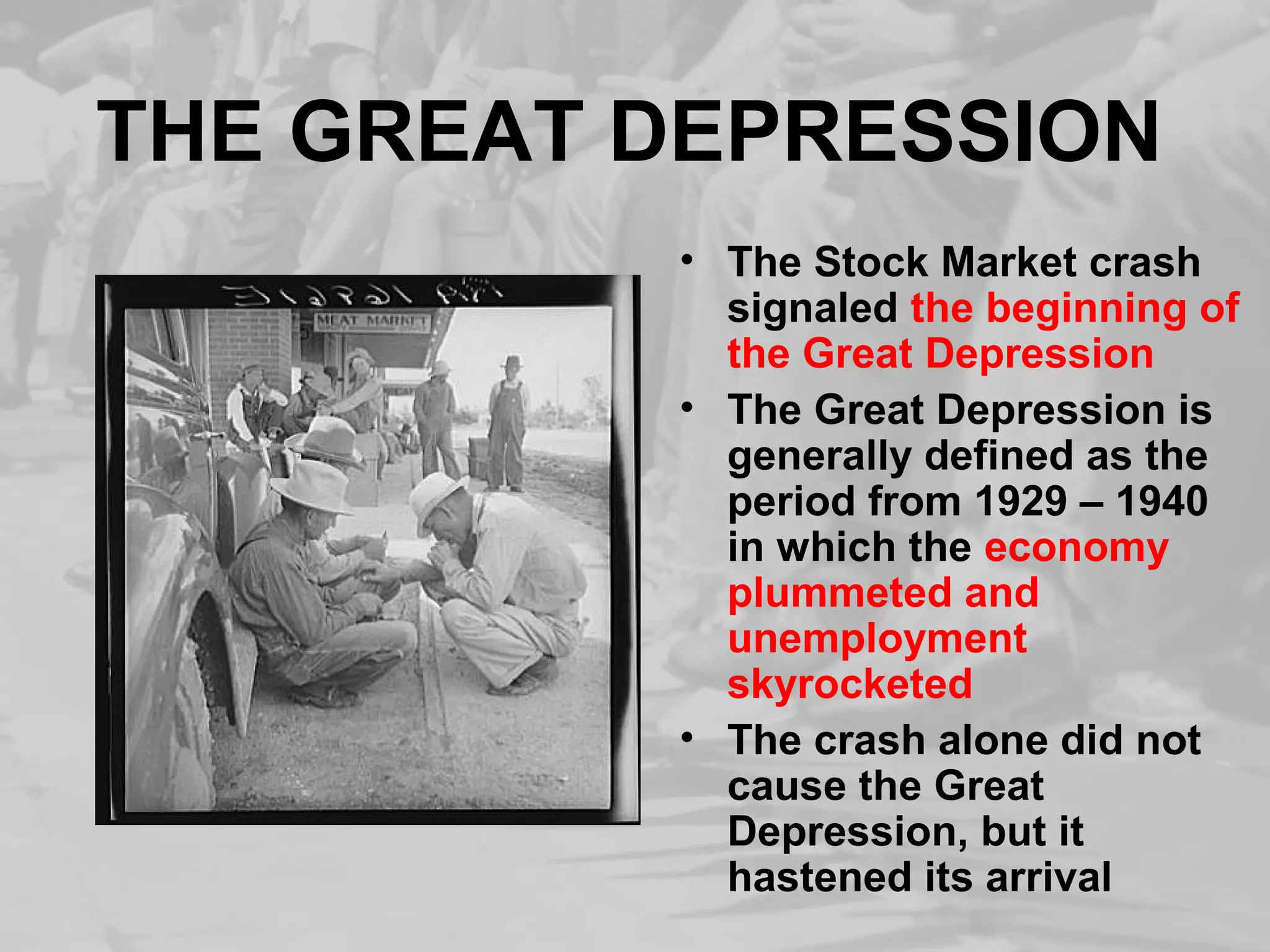 THE GREAT DEPRESSION 
• The Stock Market crash 
signaled the beginning of 
the Great Depression 
• The Great Depression is 
generally defined as the 
period from 1929 – 1940 
in which the economy 
plummeted and 
unemployment 
skyrocketed 
• The crash alone did not 
cause the Great 
Depression, but it 
hastened its arrival 
 