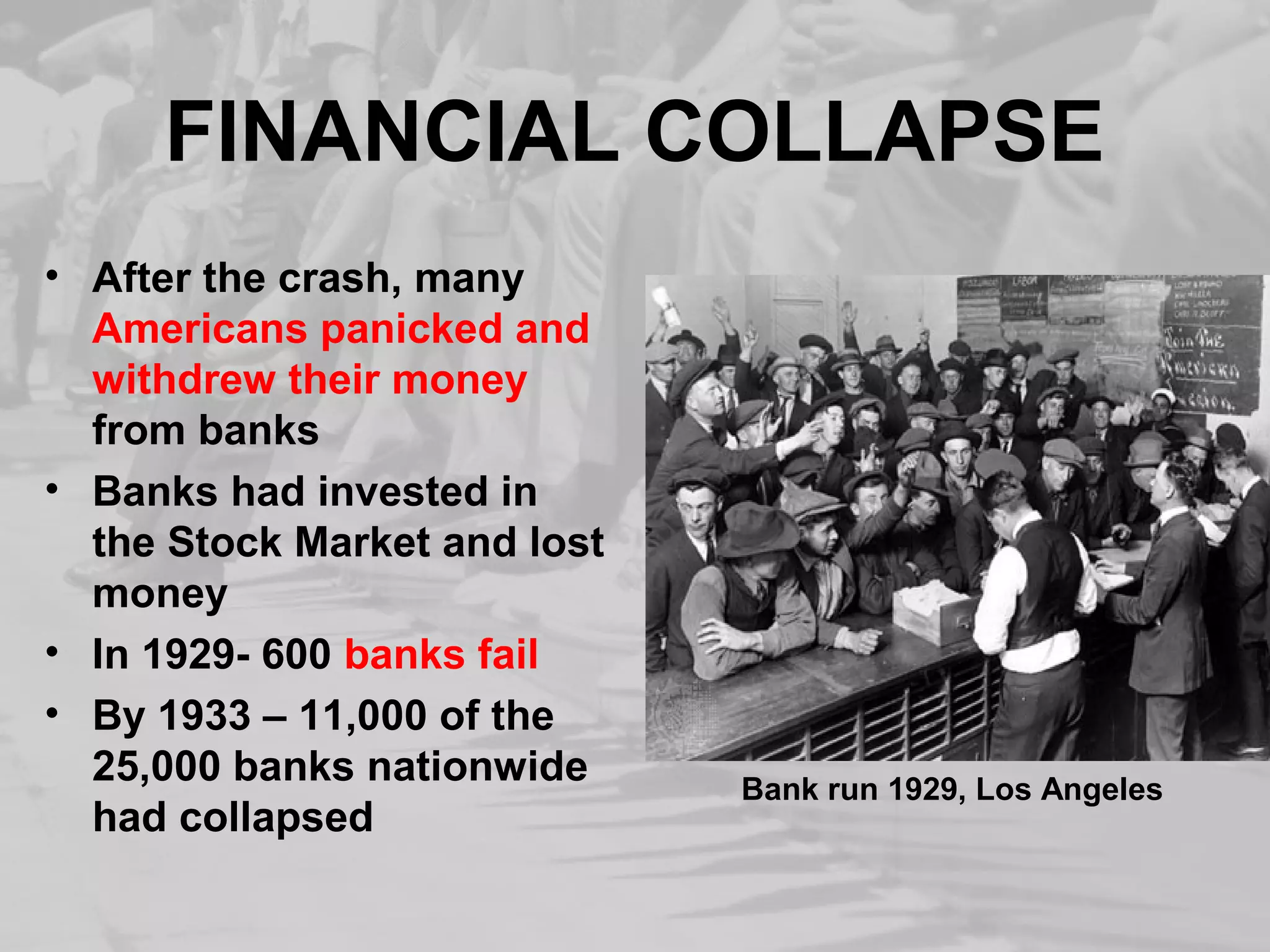 FINANCIAL COLLAPSE 
• After the crash, many 
Americans panicked and 
withdrew their money 
from banks 
• Banks had invested in 
the Stock Market and lost 
money 
• In 1929- 600 banks fail 
• By 1933 – 11,000 of the 
25,000 banks nationwide 
had collapsed Bank run 1929, Los Angeles 
 