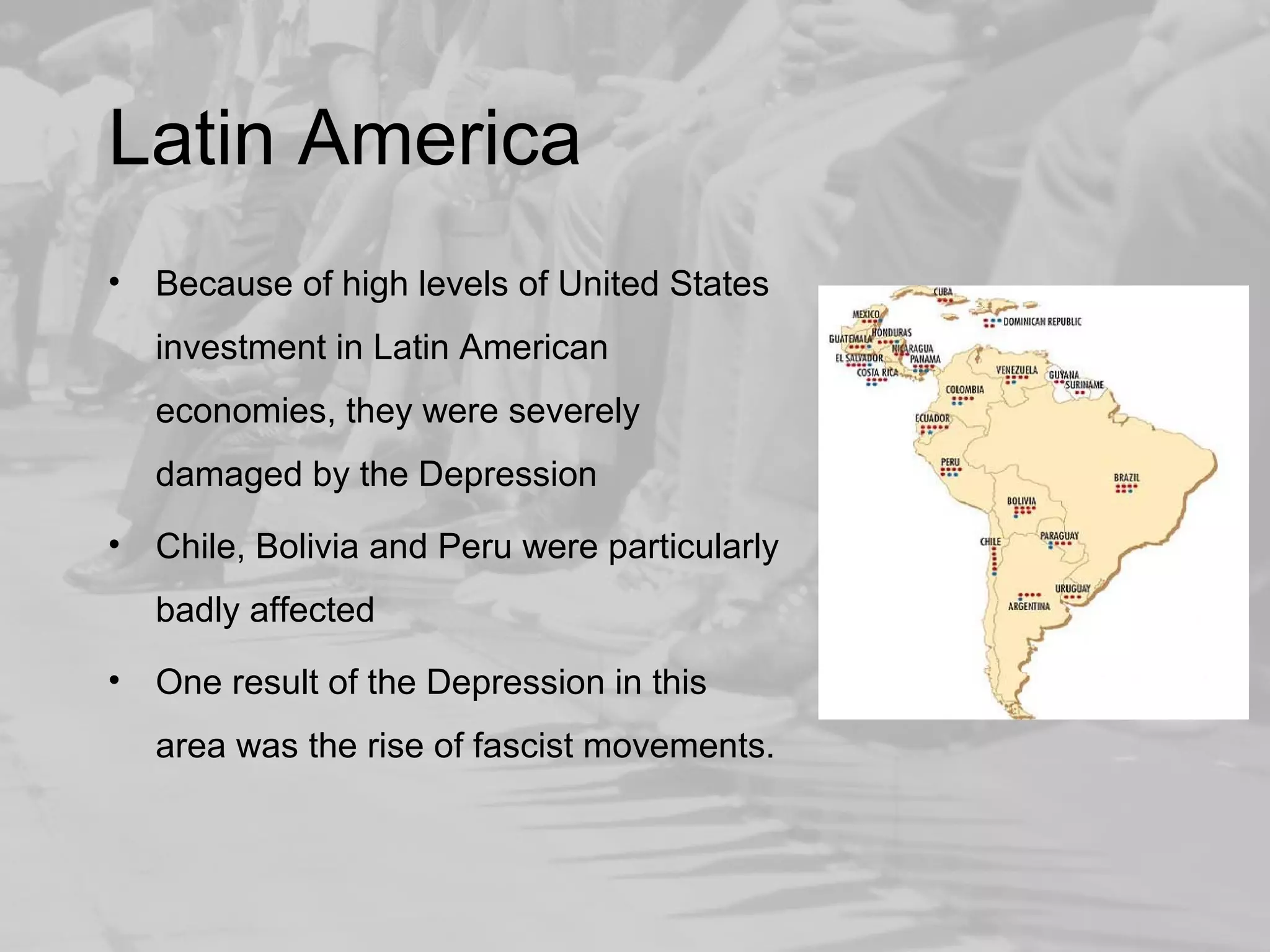 Latin America 
• Because of high levels of United States 
investment in Latin American 
economies, they were severely 
damaged by the Depression 
• Chile, Bolivia and Peru were particularly 
badly affected 
• One result of the Depression in this 
area was the rise of fascist movements. 
 