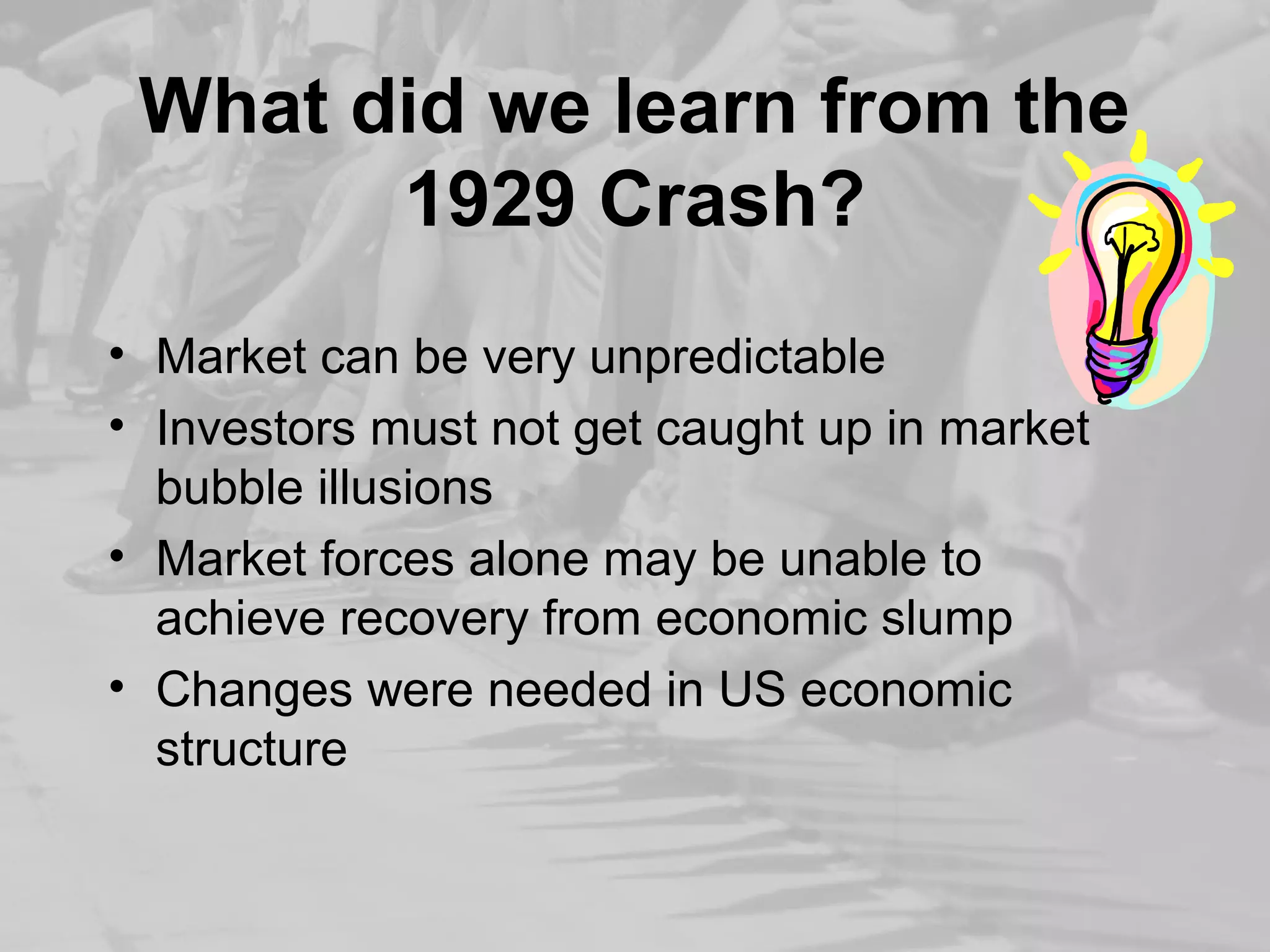 What did we learn from the 
1929 Crash? 
• Market can be very unpredictable 
• Investors must not get caught up in market 
bubble illusions 
• Market forces alone may be unable to 
achieve recovery from economic slump 
• Changes were needed in US economic 
structure 
