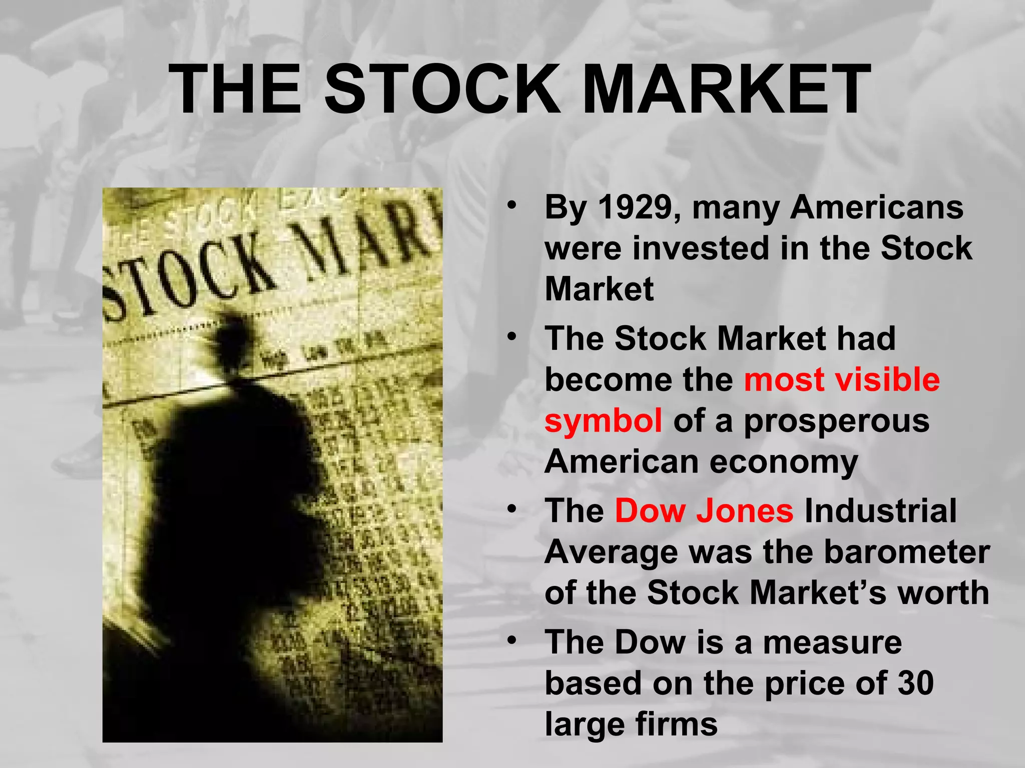 THE STOCK MARKET 
• By 1929, many Americans 
were invested in the Stock 
Market 
• The Stock Market had 
become the most visible 
symbol of a prosperous 
American economy 
• The Dow Jones Industrial 
Average was the barometer 
of the Stock Market’s worth 
• The Dow is a measure 
based on the price of 30 
large firms 
 