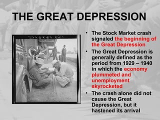 THE GREAT DEPRESSION 
• The Stock Market crash 
signaled the beginning of 
the Great Depression 
• The Great Depression is 
generally defined as the 
period from 1929 – 1940 
in which the economy 
plummeted and 
unemployment 
skyrocketed 
• The crash alone did not 
cause the Great 
Depression, but it 
hastened its arrival 
 