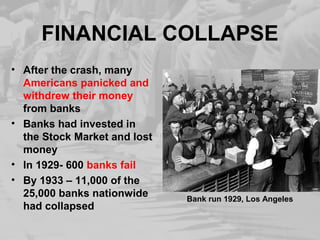 FINANCIAL COLLAPSE 
• After the crash, many 
Americans panicked and 
withdrew their money 
from banks 
• Banks had invested in 
the Stock Market and lost 
money 
• In 1929- 600 banks fail 
• By 1933 – 11,000 of the 
25,000 banks nationwide 
had collapsed Bank run 1929, Los Angeles 
 