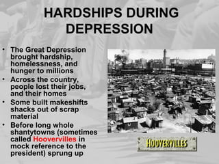 HARDSHIPS DURING 
DEPRESSION 
• The Great Depression 
brought hardship, 
homelessness, and 
hunger to millions 
• Across the country, 
people lost their jobs, 
and their homes 
• Some built makeshifts 
shacks out of scrap 
material 
• Before long whole 
shantytowns (sometimes 
called Hoovervilles in 
mock reference to the 
president) sprung up 
 