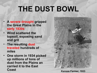 THE DUST BOWL 
• A severe drought gripped 
the Great Plains in the 
early 1930s 
• Wind scattered the 
topsoil, exposing sand 
and grit 
• The resulting dust 
traveled hundreds of 
miles 
• One storm in 1934 picked 
up millions of tons of 
dust from the Plains an 
carried it to the East 
Coast Kansas Farmer, 1933 
 