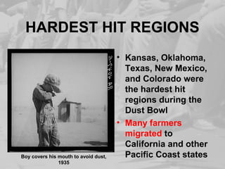 HARDEST HIT REGIONS 
• Kansas, Oklahoma, 
Texas, New Mexico, 
and Colorado were 
the hardest hit 
regions during the 
Dust Bowl 
• Many farmers 
migrated to 
California and other 
Boy covers his mouth to avoid dust, Pacific Coast states 
1935 
 