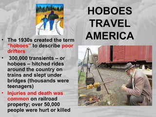 HOBOES 
TRAVEL 
AMERICA • The 1930s created the term 
“hoboes” to describe poor 
drifters 
• 300,000 transients – or 
hoboes – hitched rides 
around the country on 
trains and slept under 
bridges (thousands were 
teenagers) 
• Injuries and death was 
common on railroad 
property; over 50,000 
people were hurt or killed 
 