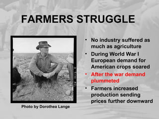 FARMERS STRUGGLE 
• No industry suffered as 
much as agriculture 
• During World War I 
European demand for 
American crops soared 
• After the war demand 
plummeted 
• Farmers increased 
production sending 
prices further downward 
Photo by Dorothea Lange 
 