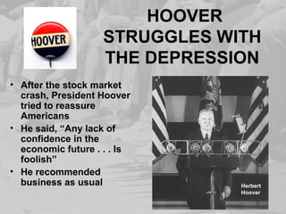 HOOVER 
STRUGGLES WITH 
THE DEPRESSION 
• After the stock market 
crash, President Hoover 
tried to reassure 
Americans 
• He said, “Any lack of 
confidence in the 
economic future . . . Is 
foolish” 
• He recommended 
business as usual Herbert 
Hoover 
 