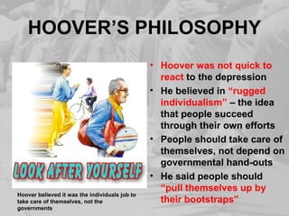 HOOVER’S PHILOSOPHY 
• Hoover was not quick to 
react to the depression 
• He believed in “rugged 
individualism” – the idea 
that people succeed 
through their own efforts 
• People should take care of 
themselves, not depend on 
governmental hand-outs 
• He said people should 
“pull themselves up by 
their bootstraps” Hoover believed it was the individuals job to 
take care of themselves, not the 
governments 
 