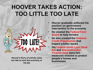 HOOVER TAKES ACTION: 
TOO LITTLE TOO LATE 
• Hoover gradually softened his 
position on government 
intervention in the economy 
• He created the Federal Farm 
Board to help farmers 
• He also created the National 
Credit Organization that 
helped smaller banks 
• His Federal Home Loan Bank 
Act and Reconstruction 
Finance Corp were two 
measures enacted to protect 
people’s homes and 
businesses 
Hoover’s flurry of activity came 
too late to save the economy or 
his job 
 