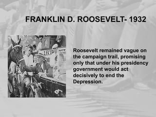 FRANKLIN D. ROOSEVELT- 1932 
Roosevelt remained vague on 
the campaign trail, promising 
only that under his presidency 
government would act 
decisively to end the 
Depression. 
 