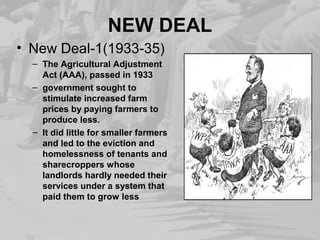 NEW DEAL 
• New Deal-1(1933-35) 
– The Agricultural Adjustment 
Act (AAA), passed in 1933 
– government sought to 
stimulate increased farm 
prices by paying farmers to 
produce less. 
– It did little for smaller farmers 
and led to the eviction and 
homelessness of tenants and 
sharecroppers whose 
landlords hardly needed their 
services under a system that 
paid them to grow less 
 