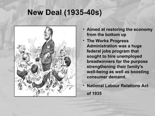 New Deal (1935-40s) 
• Aimed at restoring the economy 
from the bottom up 
• The Works Progress 
Administration was a huge 
federal jobs program that 
sought to hire unemployed 
breadwinners for the purpose 
strengthening their family's 
well-being as well as boosting 
consumer demand. 
• National Labour Relations Act 
of 1935 
 