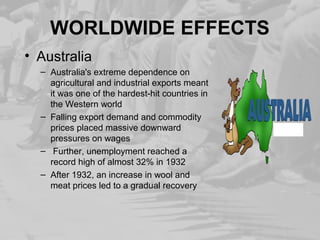 WORLDWIDE EFFECTS 
• Australia 
– Australia's extreme dependence on 
agricultural and industrial exports meant 
it was one of the hardest-hit countries in 
the Western world 
– Falling export demand and commodity 
prices placed massive downward 
pressures on wages 
– Further, unemployment reached a 
record high of almost 32% in 1932 
– After 1932, an increase in wool and 
meat prices led to a gradual recovery 
 
