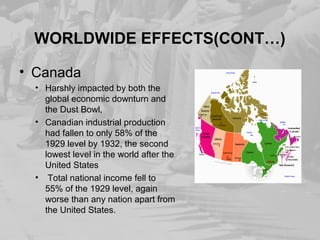 WORLDWIDE EFFECTS(CONT…) 
• Canada 
• Harshly impacted by both the 
global economic downturn and 
the Dust Bowl, 
• Canadian industrial production 
had fallen to only 58% of the 
1929 level by 1932, the second 
lowest level in the world after the 
United States 
• Total national income fell to 
55% of the 1929 level, again 
worse than any nation apart from 
the United States. 
 