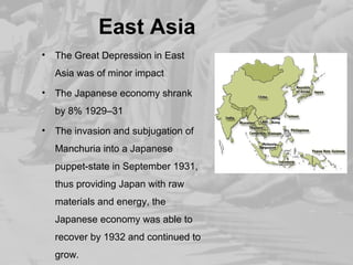 East Asia 
• The Great Depression in East 
Asia was of minor impact 
• The Japanese economy shrank 
by 8% 1929–31 
• The invasion and subjugation of 
Manchuria into a Japanese 
puppet-state in September 1931, 
thus providing Japan with raw 
materials and energy, the 
Japanese economy was able to 
recover by 1932 and continued to 
grow. 
 
