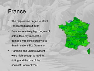 France 
• The Depression began to affect 
France from about 1931 
• France's relatively high degree of 
self-sufficiency meant the 
damage was considerably less 
than in nations like Germany 
• Hardship and unemployment 
were high enough to lead to 
rioting and the rise of the 
socialist Popular Front. 
 