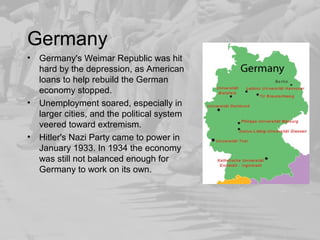 Germany 
• Germany's Weimar Republic was hit 
hard by the depression, as American 
loans to help rebuild the German 
economy stopped. 
• Unemployment soared, especially in 
larger cities, and the political system 
veered toward extremism. 
• Hitler's Nazi Party came to power in 
January 1933. In 1934 the economy 
was still not balanced enough for 
Germany to work on its own. 
 